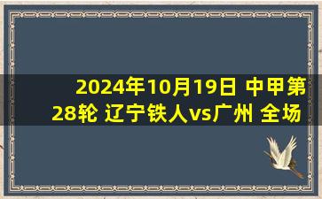 2024年10月19日 中甲第28轮 辽宁铁人vs广州 全场录像